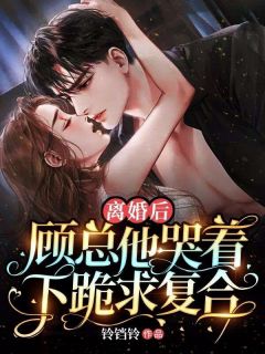 《离婚后，顾总他哭着下跪求复合》大结局精彩试读 《离婚后，顾总他哭着下跪求复合》最新章节列表